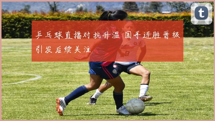 乒乓球直播对抗升温 国手连胜晋级引发后续关注