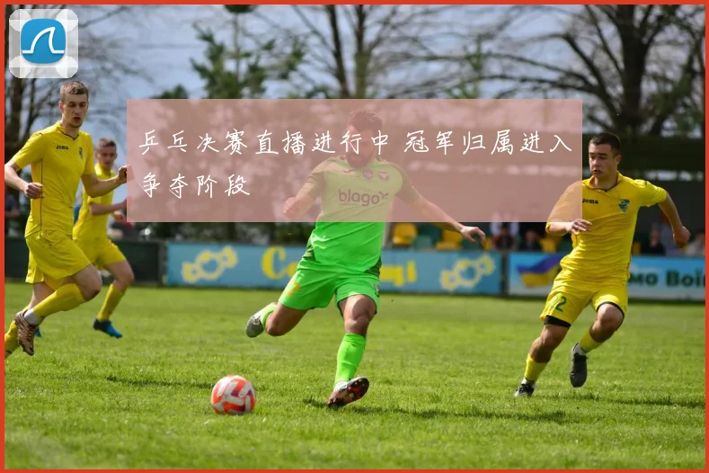 乒乓决赛直播进行中 冠军归属进入争夺阶段