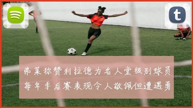 弗莱称赞利拉德为名人堂级别球员每年季后赛表现令人敬佩但遭遇勇士阻碍