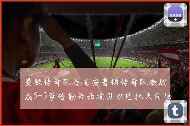 曼联传奇队与南安普顿传奇队激战成5-3萨哈勒蒂西埃贝尔巴托夫同场竞技