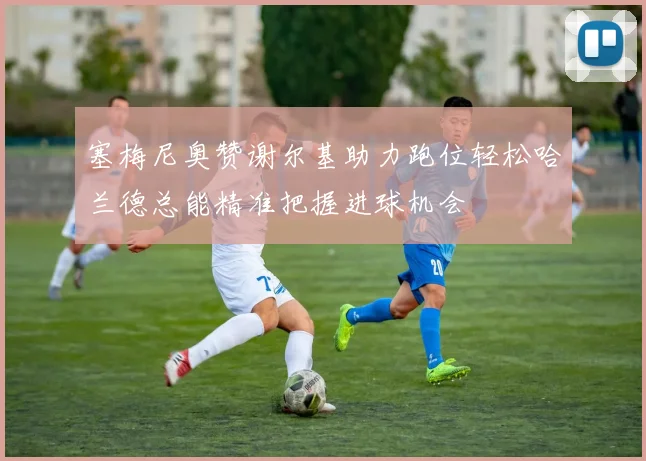 塞梅尼奥赞谢尔基助力跑位轻松哈兰德总能精准把握进球机会