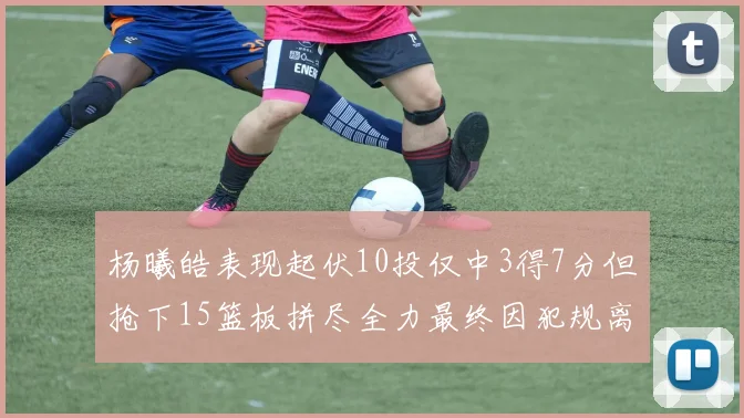 杨曦皓表现起伏10投仅中3得7分但抢下15篮板拼尽全力最终因犯规离场