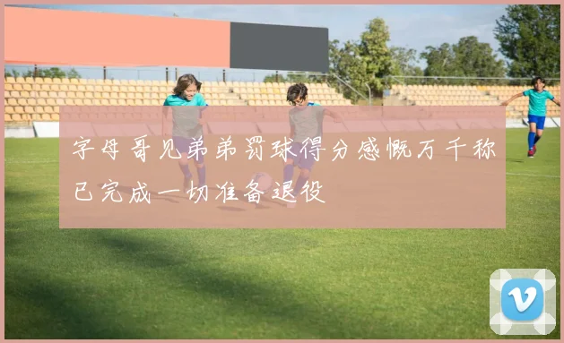 字母哥见弟弟罚球得分感慨万千称已完成一切准备退役