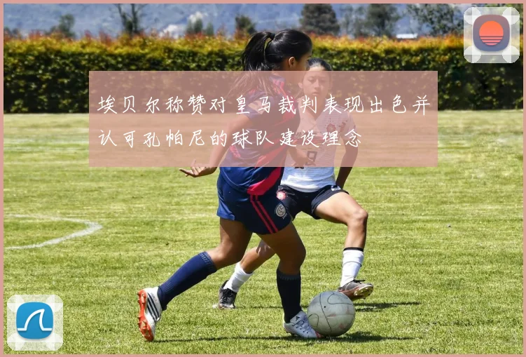 埃贝尔称赞对皇马裁判表现出色并认可孔帕尼的球队建设理念