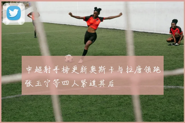 中超射手榜更新奥斯卡与拉唐领跑张玉宁等四人紧追其后