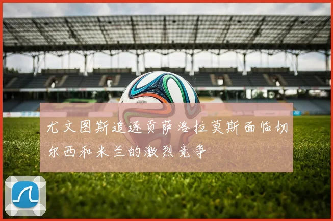 尤文图斯追逐贡萨洛拉莫斯面临切尔西和米兰的激烈竞争