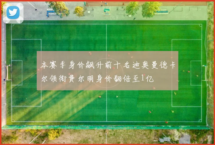 本赛季身价飙升前十名迪奥曼德卡尔领衔费尔明身价翻倍至1亿