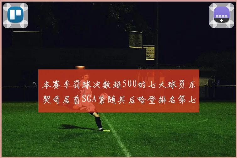本赛季罚球次数超500的七大球员东契奇居首SGA紧随其后哈登排名第七