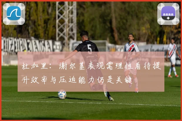 杜加里：谢尔基表现需理性看待提升效率与压迫能力仍是关键