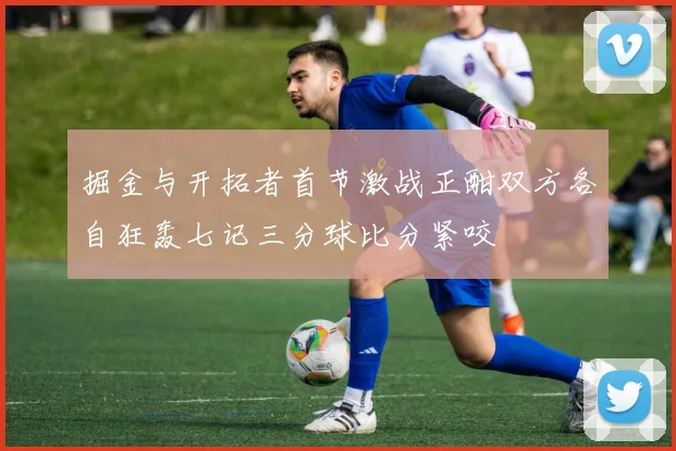 掘金与开拓者首节激战正酣双方各自狂轰七记三分球比分紧咬