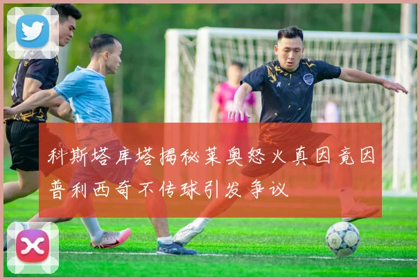 科斯塔库塔揭秘莱奥怒火真因竟因普利西奇不传球引发争议