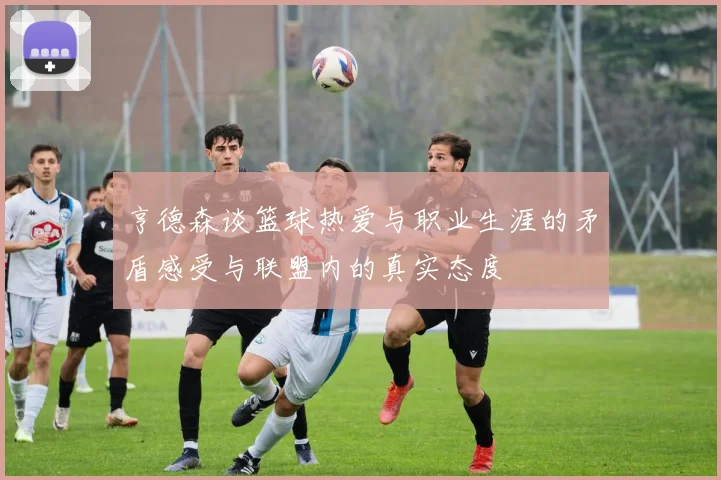 亨德森谈篮球热爱与职业生涯的矛盾感受与联盟内的真实态度