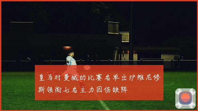 皇马对曼城的比赛名单出炉维尼修斯领衔七名主力因伤缺阵