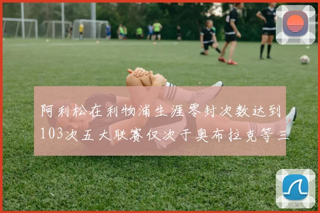 阿利松在利物浦生涯零封次数达到103次五大联赛仅次于奥布拉克等三人