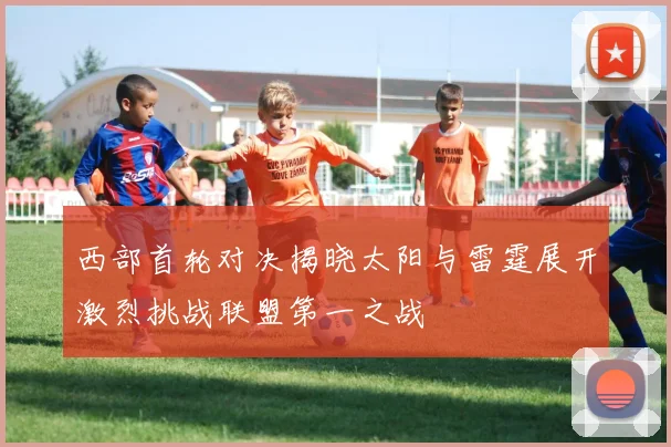 西部首轮对决揭晓太阳与雷霆展开激烈挑战联盟第一之战