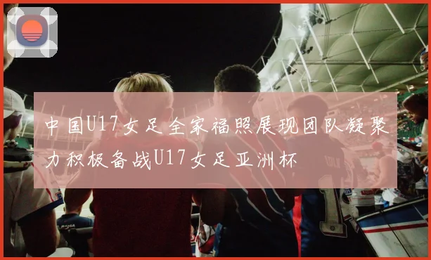 中国U17女足全家福照展现团队凝聚力积极备战U17女足亚洲杯