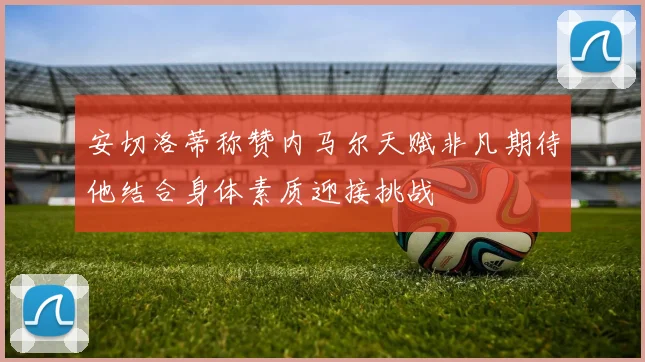 安切洛蒂称赞内马尔天赋非凡期待他结合身体素质迎接挑战