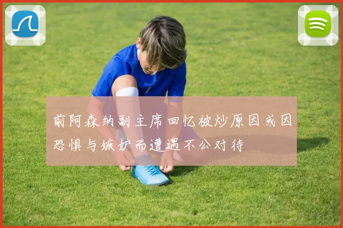 前阿森纳副主席回忆被炒原因或因恐惧与嫉妒而遭遇不公对待