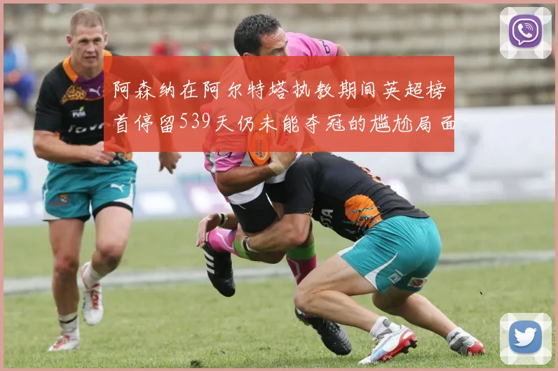 阿森纳在阿尔特塔执教期间英超榜首停留539天仍未能夺冠的尴尬局面