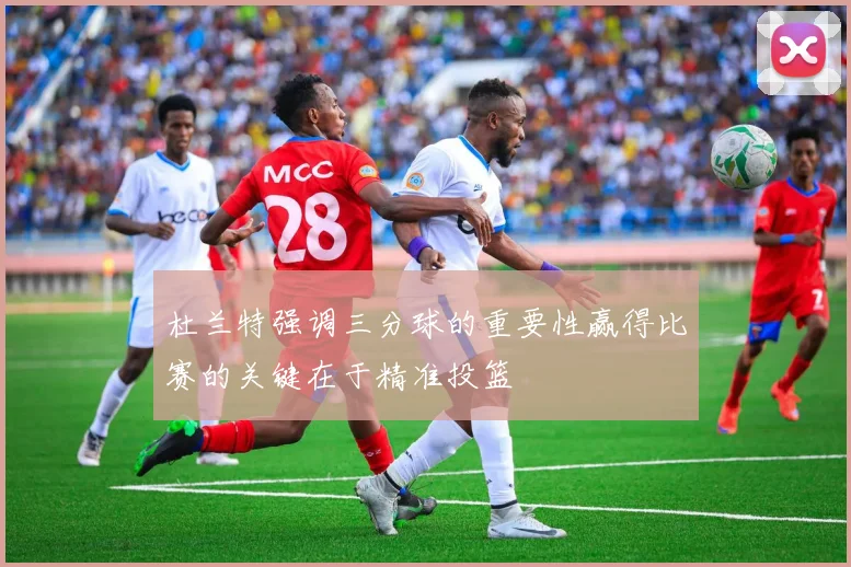 杜兰特强调三分球的重要性赢得比赛的关键在于精准投篮