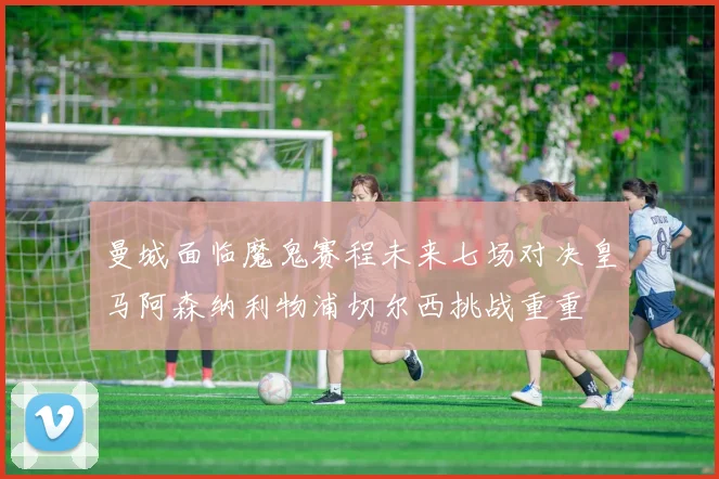 曼城面临魔鬼赛程未来七场对决皇马阿森纳利物浦切尔西挑战重重