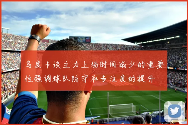 乌度卡谈主力上场时间减少的重要性强调球队防守和专注度的提升